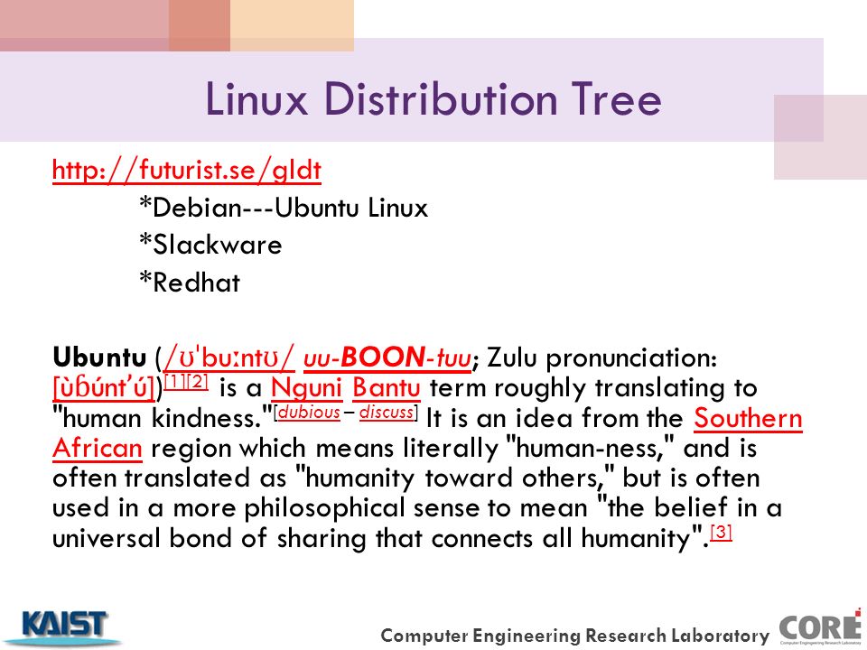 Computer Engineering Research Laboratory Linux Distribution Tree   *Debian---Ubuntu Linux *Slackware *Redhat Ubuntu (/ ʊˈ bu ː nt ʊ / uu-BOON-tuu; Zulu pronunciation: [ù ɓ únt ʼ ú]) [1][2] is a Nguni Bantu term roughly translating to human kindness. [dubious – discuss] It is an idea from the Southern African region which means literally human-ness, and is often translated as humanity toward others, but is often used in a more philosophical sense to mean the belief in a universal bond of sharing that connects all humanity .