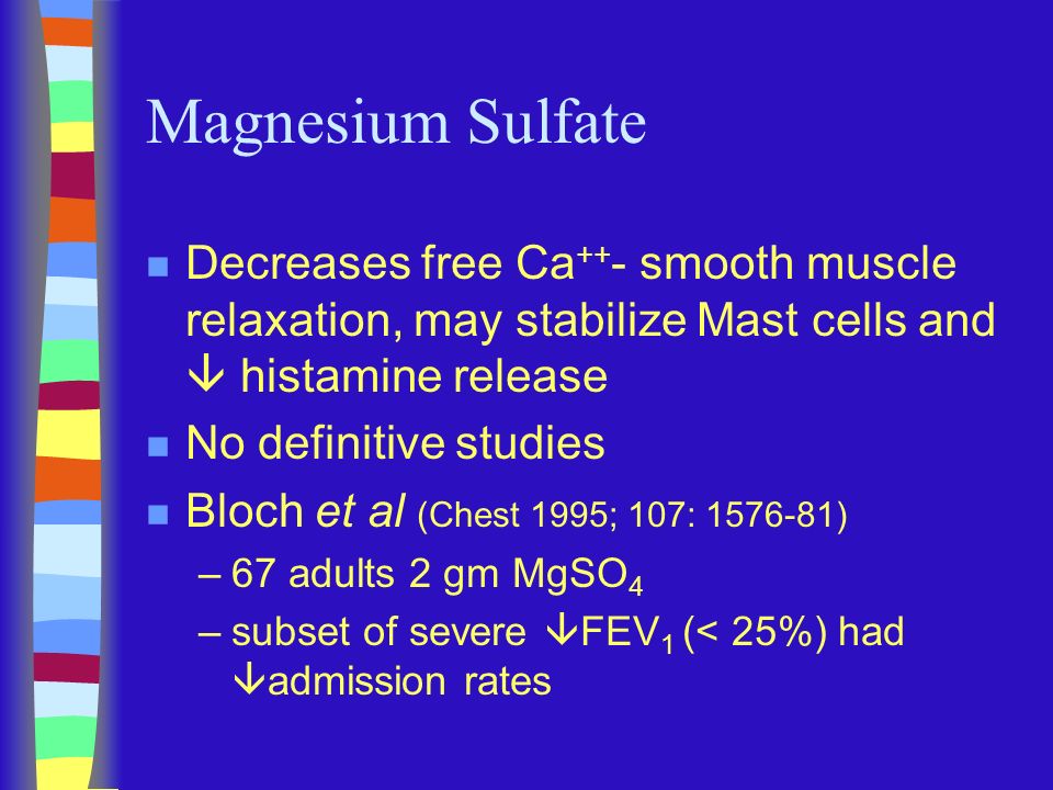 Magnesium Sulfate n Decreases free Ca ++ - smooth muscle relaxation, may stabilize Mast cells and  histamine release n No definitive studies n Bloch et al (Chest 1995; 107: ) –67 adults 2 gm MgSO 4 –subset of severe  FEV 1 (< 25%) had  admission rates