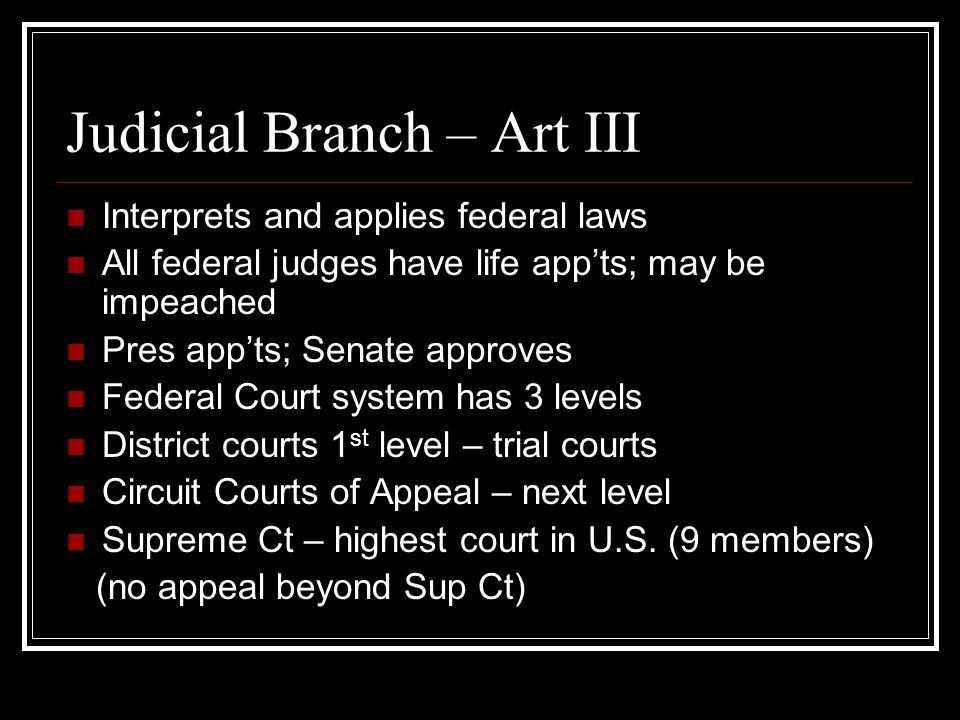 Judicial Branch – Art III Interprets and applies federal laws All federal judges have life app’ts; may be impeached Pres app’ts; Senate approves Federal Court system has 3 levels District courts 1 st level – trial courts Circuit Courts of Appeal – next level Supreme Ct – highest court in U.S.