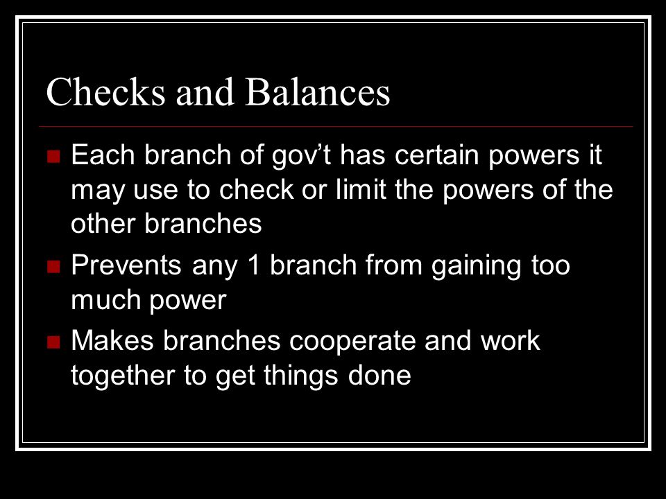 Checks and Balances Each branch of gov’t has certain powers it may use to check or limit the powers of the other branches Prevents any 1 branch from gaining too much power Makes branches cooperate and work together to get things done