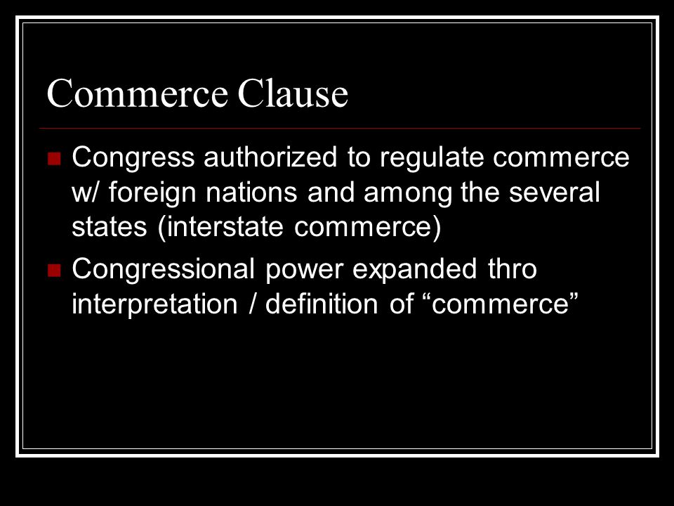 Commerce Clause Congress authorized to regulate commerce w/ foreign nations and among the several states (interstate commerce) Congressional power expanded thro interpretation / definition of commerce