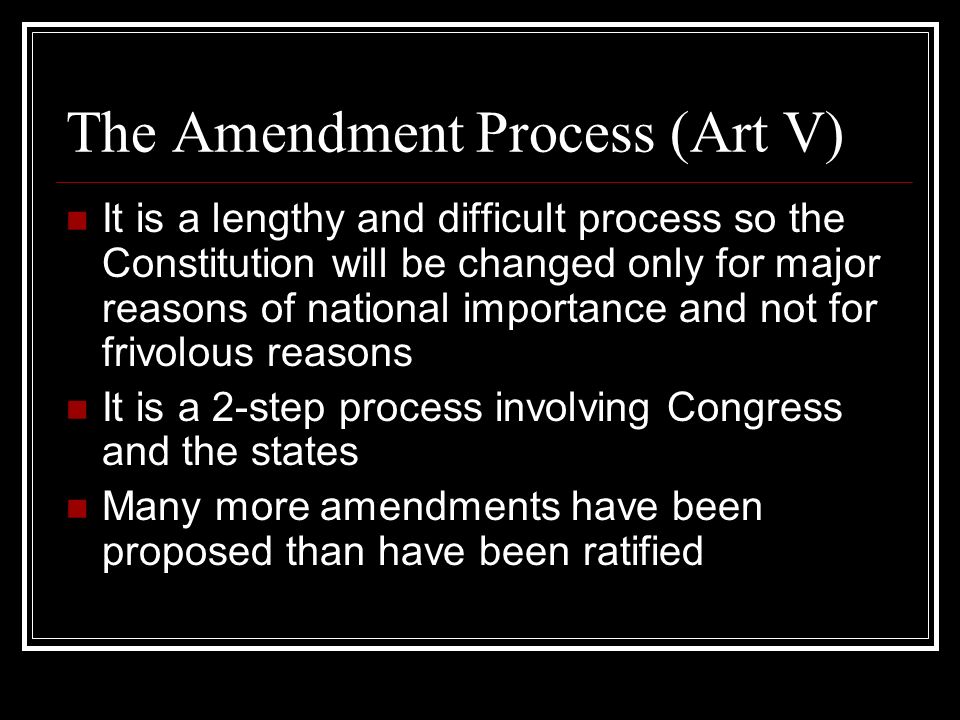 The Amendment Process (Art V) It is a lengthy and difficult process so the Constitution will be changed only for major reasons of national importance and not for frivolous reasons It is a 2-step process involving Congress and the states Many more amendments have been proposed than have been ratified