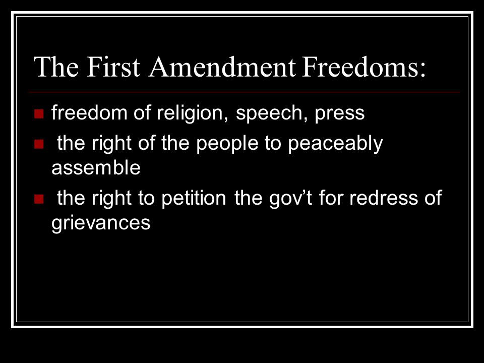 The First Amendment Freedoms: freedom of religion, speech, press the right of the people to peaceably assemble the right to petition the gov’t for redress of grievances