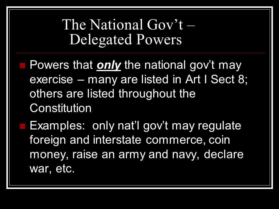 The National Gov’t – Delegated Powers Powers that only the national gov’t may exercise – many are listed in Art I Sect 8; others are listed throughout the Constitution Examples: only nat’l gov’t may regulate foreign and interstate commerce, coin money, raise an army and navy, declare war, etc.