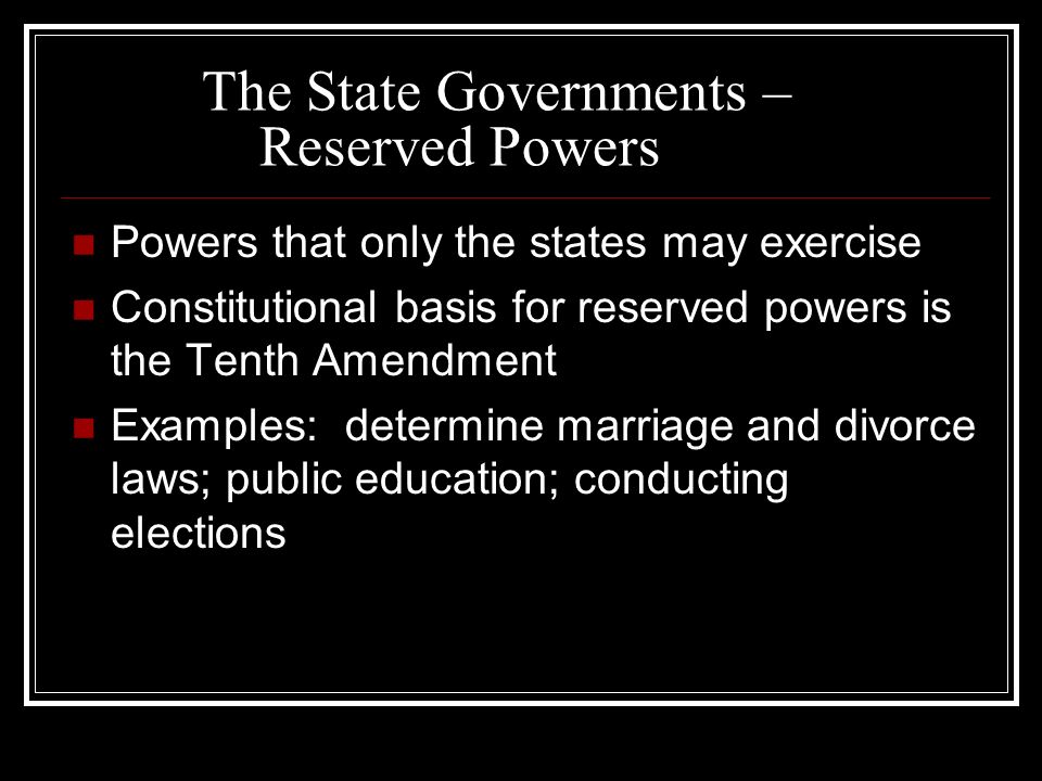 The State Governments – Reserved Powers Powers that only the states may exercise Constitutional basis for reserved powers is the Tenth Amendment Examples: determine marriage and divorce laws; public education; conducting elections