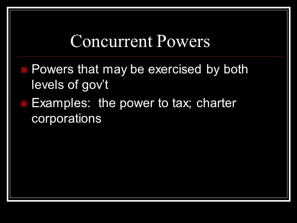Concurrent Powers Powers that may be exercised by both levels of gov’t Examples: the power to tax; charter corporations