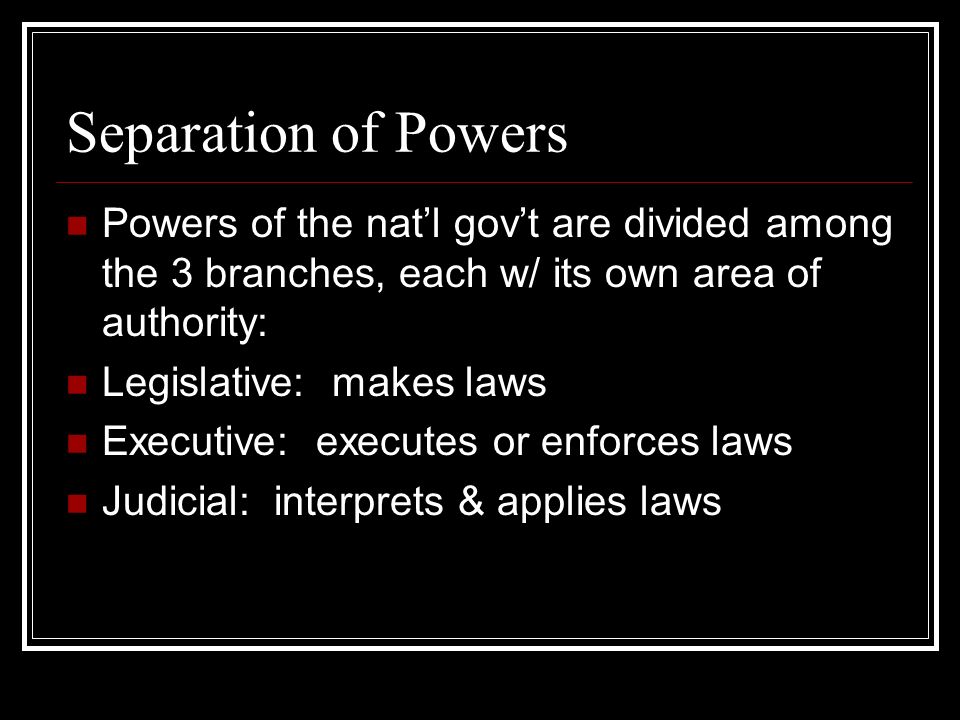 Separation of Powers Powers of the nat’l gov’t are divided among the 3 branches, each w/ its own area of authority: Legislative: makes laws Executive: executes or enforces laws Judicial: interprets & applies laws