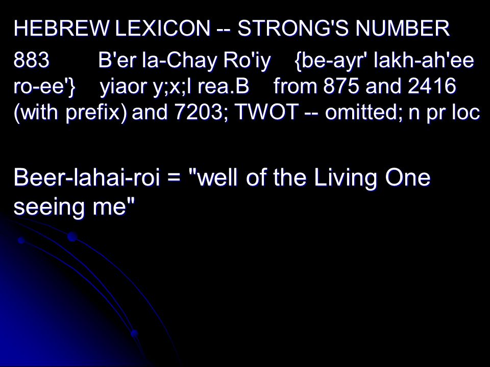 HEBREW LEXICON -- STRONG S NUMBER 883 B er la-Chay Ro iy {be-ayr lakh-ah ee ro-ee } yiaor y;x;l rea.B from 875 and 2416 (with prefix) and 7203; TWOT -- omitted; n pr loc Beer-lahai-roi = well of the Living One seeing me