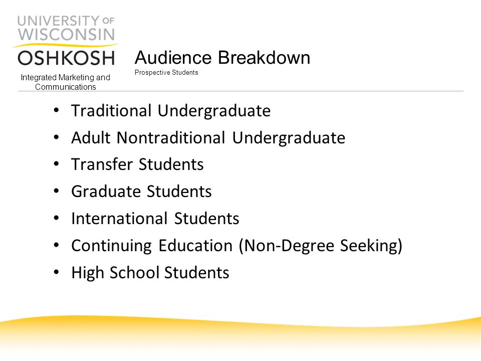 Integrated Marketing and Communications Audience Breakdown Prospective Students Traditional Undergraduate Adult Nontraditional Undergraduate Transfer Students Graduate Students International Students Continuing Education (Non-Degree Seeking) High School Students