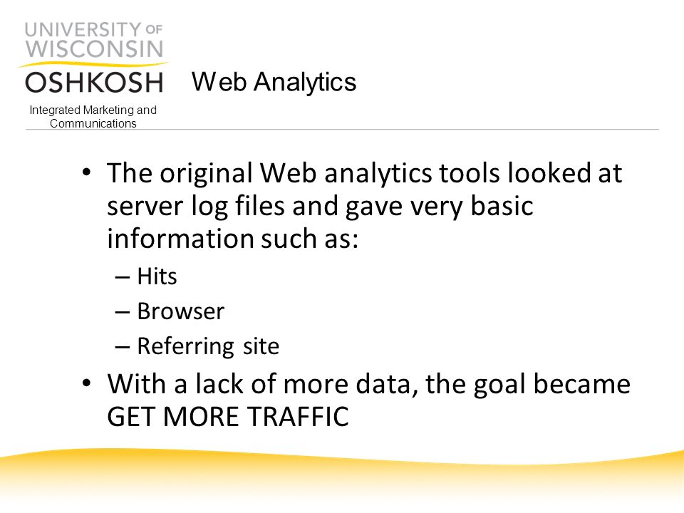 Integrated Marketing and Communications Web Analytics The original Web analytics tools looked at server log files and gave very basic information such as: – Hits – Browser – Referring site With a lack of more data, the goal became GET MORE TRAFFIC