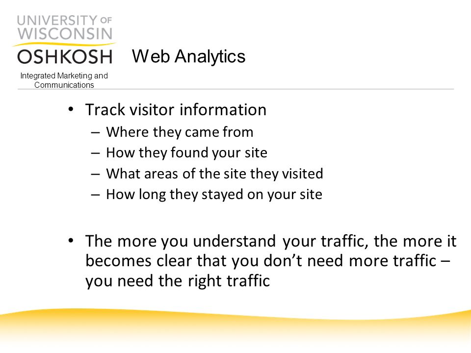 Integrated Marketing and Communications Web Analytics Track visitor information – Where they came from – How they found your site – What areas of the site they visited – How long they stayed on your site The more you understand your traffic, the more it becomes clear that you don’t need more traffic – you need the right traffic