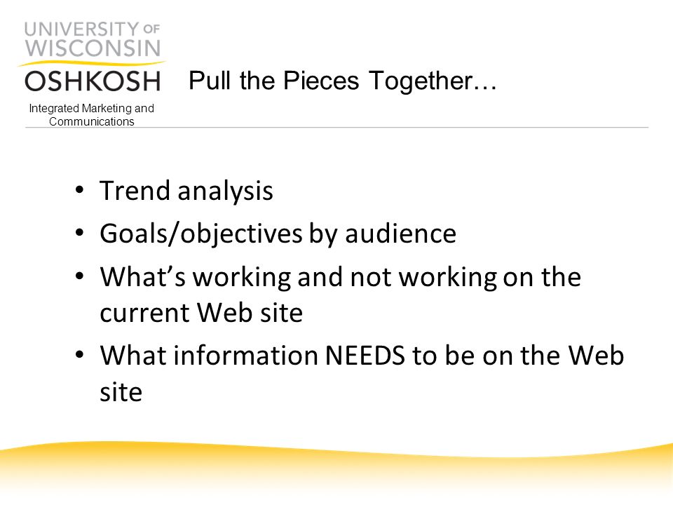 Pull the Pieces Together… Trend analysis Goals/objectives by audience What’s working and not working on the current Web site What information NEEDS to be on the Web site