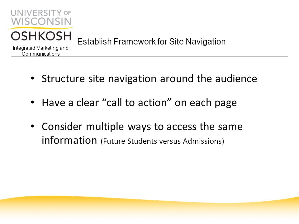 Integrated Marketing and Communications Establish Framework for Site Navigation Structure site navigation around the audience Have a clear call to action on each page Consider multiple ways to access the same information (Future Students versus Admissions)