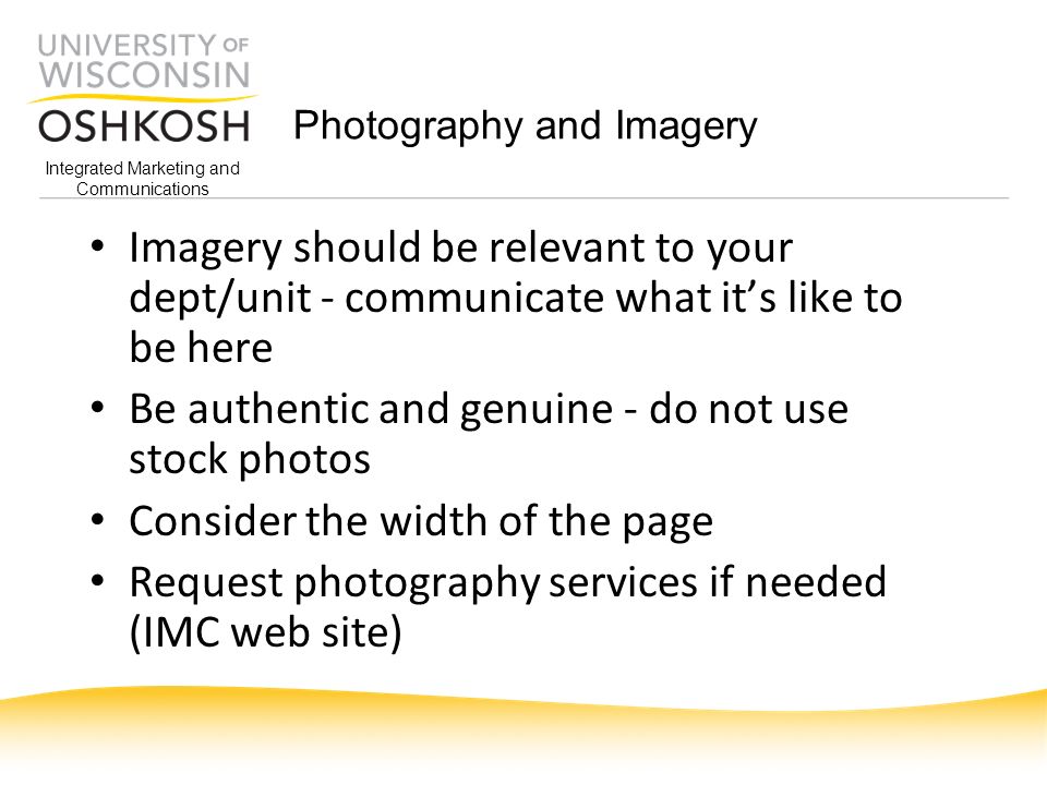 Integrated Marketing and Communications Photography and Imagery Imagery should be relevant to your dept/unit - communicate what it’s like to be here Be authentic and genuine - do not use stock photos Consider the width of the page Request photography services if needed (IMC web site)