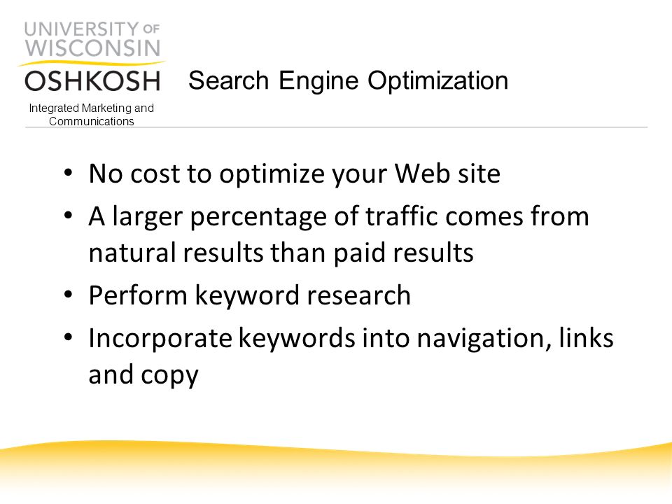 Integrated Marketing and Communications Search Engine Optimization No cost to optimize your Web site A larger percentage of traffic comes from natural results than paid results Perform keyword research Incorporate keywords into navigation, links and copy