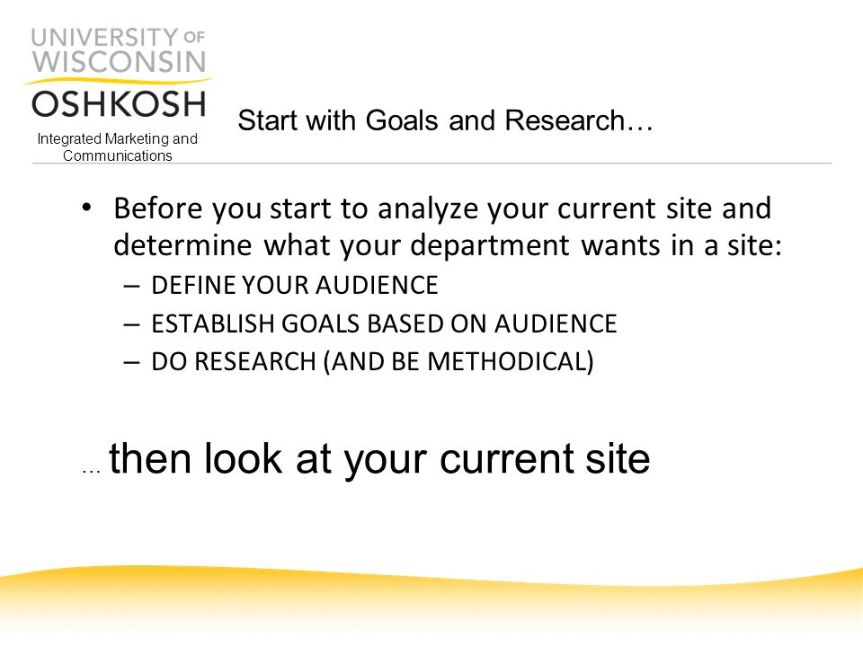 Integrated Marketing and Communications Start with Goals and Research… Before you start to analyze your current site and determine what your department wants in a site: – DEFINE YOUR AUDIENCE – ESTABLISH GOALS BASED ON AUDIENCE – DO RESEARCH (AND BE METHODICAL) … then look at your current site