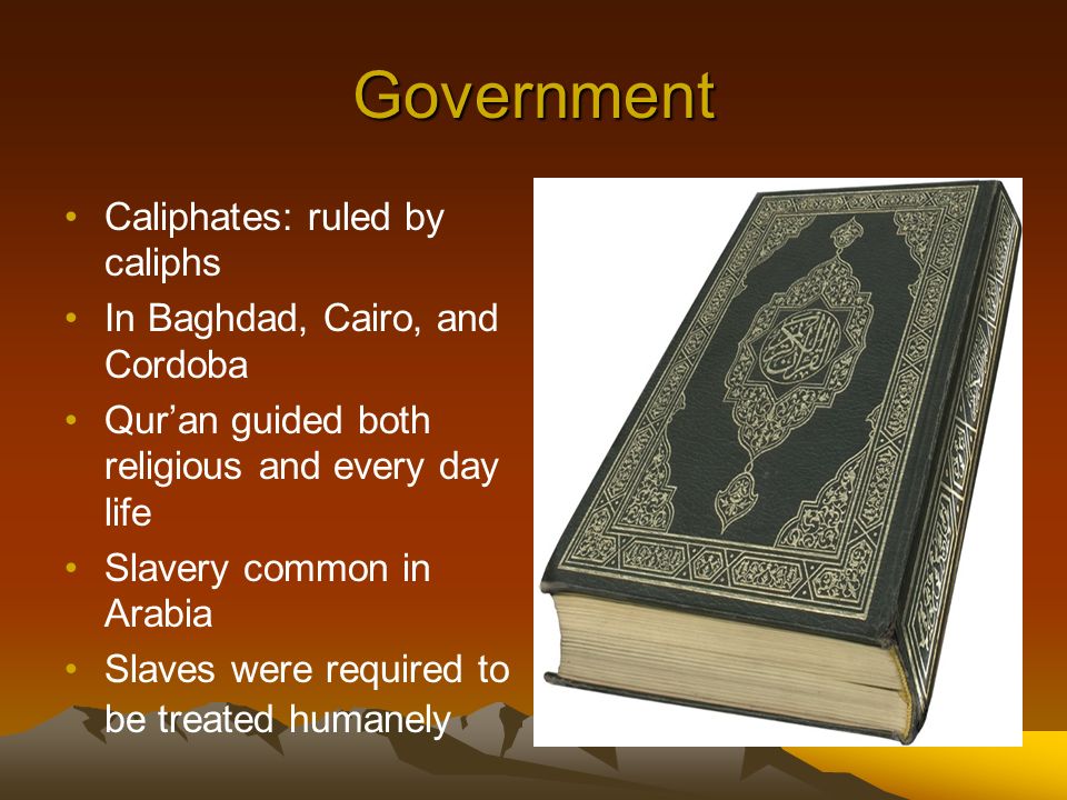 Government Caliphates: ruled by caliphs In Baghdad, Cairo, and Cordoba Qur’an guided both religious and every day life Slavery common in Arabia Slaves were required to be treated humanely