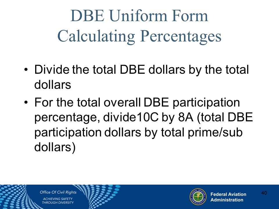 DBE Uniform Form Calculating Percentages Divide the total DBE dollars by the total dollars For the total overall DBE participation percentage, divide10C by 8A (total DBE participation dollars by total prime/sub dollars) 40