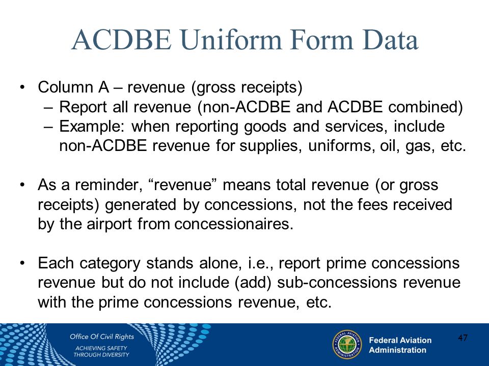 ACDBE Uniform Form Data Column A – revenue (gross receipts) –Report all revenue (non-ACDBE and ACDBE combined) –Example: when reporting goods and services, include non-ACDBE revenue for supplies, uniforms, oil, gas, etc.