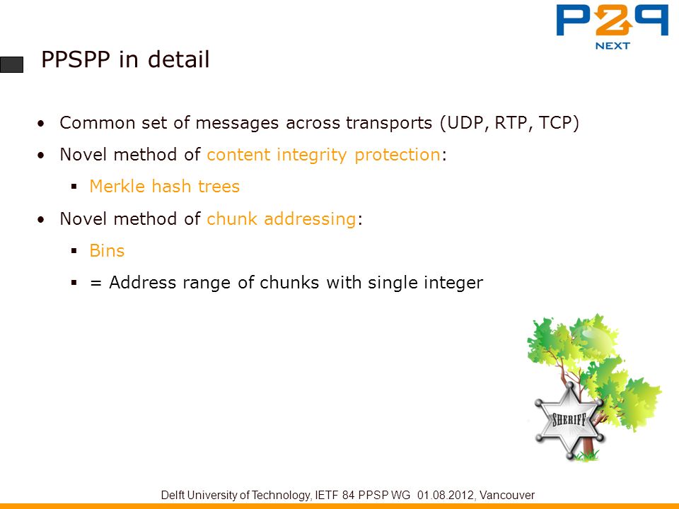 PPSPP in detail Common set of messages across transports (UDP, RTP, TCP) Novel method of content integrity protection:  Merkle hash trees Novel method of chunk addressing:  Bins  = Address range of chunks with single integer Delft University of Technology, IETF 84 PPSP WG , Vancouver