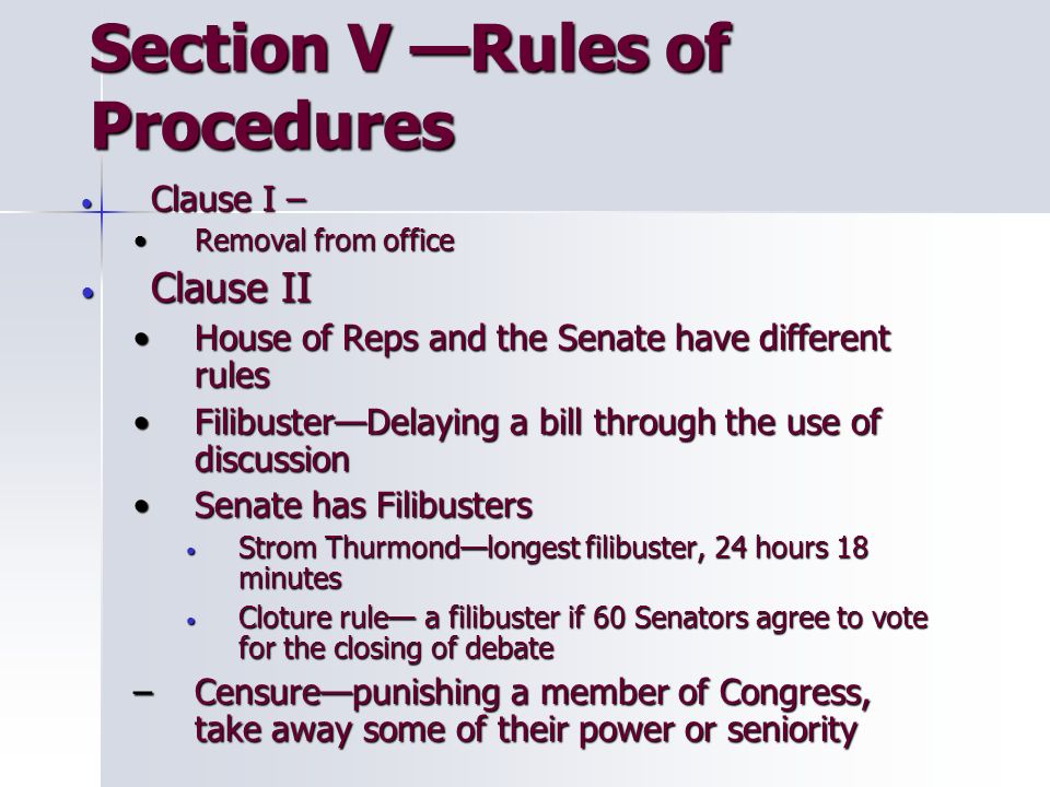Section V —Rules of Procedures Clause I – Clause I – Removal from officeRemoval from office Clause II Clause II House of Reps and the Senate have different rulesHouse of Reps and the Senate have different rules Filibuster—Delaying a bill through the use of discussionFilibuster—Delaying a bill through the use of discussion Senate has FilibustersSenate has Filibusters Strom Thurmond—longest filibuster, 24 hours 18 minutes Strom Thurmond—longest filibuster, 24 hours 18 minutes Cloture rule— a filibuster if 60 Senators agree to vote for the closing of debate Cloture rule— a filibuster if 60 Senators agree to vote for the closing of debate –Censure—punishing a member of Congress, take away some of their power or seniority