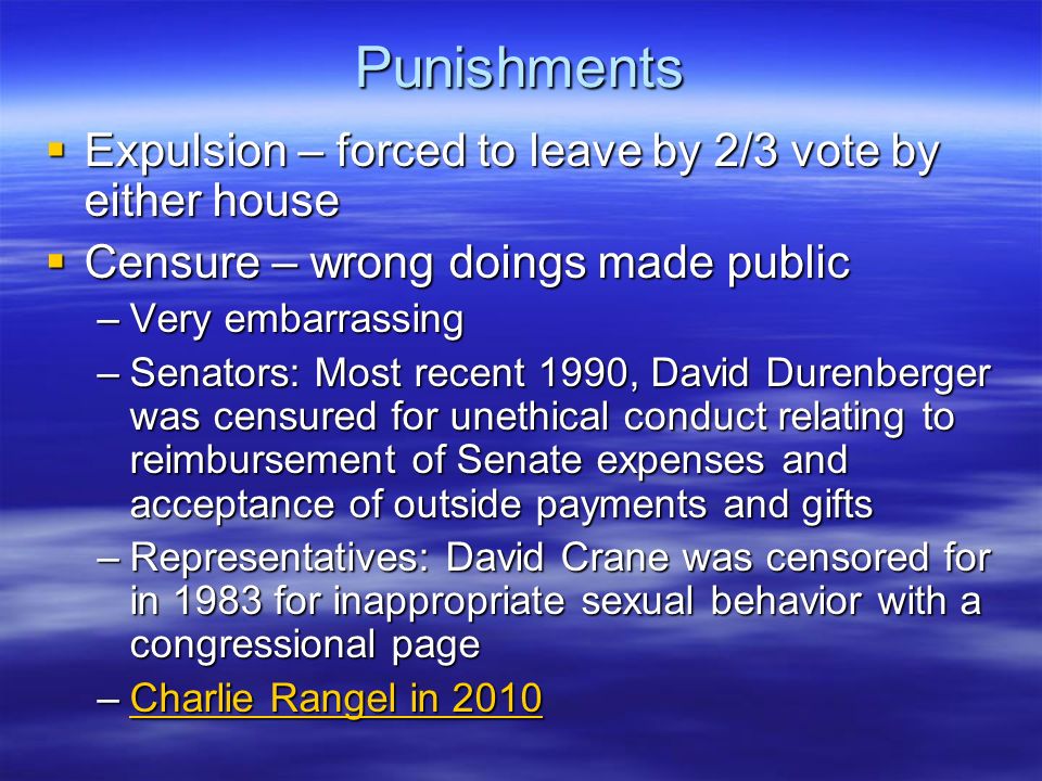 Punishments  Expulsion – forced to leave by 2/3 vote by either house  Censure – wrong doings made public –Very embarrassing –Senators: Most recent 1990, David Durenberger was censured for unethical conduct relating to reimbursement of Senate expenses and acceptance of outside payments and gifts –Representatives: David Crane was censored for in 1983 for inappropriate sexual behavior with a congressional page –Charlie Rangel in 2010 Charlie Rangel in 2010Charlie Rangel in 2010