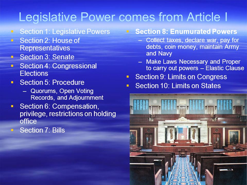 Legislative Power comes from Article I   Section 1: Legislative Powers   Section 2: House of Representatives   Section 3: Senate   Section 4: Congressional Elections   Section 5: Procedure – –Quorums, Open Voting Records, and Adjournment   Section 6: Compensation, privilege, restrictions on holding office   Section 7: Bills   Section 8: Enumurated Powers –Collect taxes, declare war, pay for debts, coin money, maintain Army and Navy –Make Laws Necessary and Proper to carry out powers – Elastic Clause   Section 9: Limits on Congress   Section 10: Limits on States