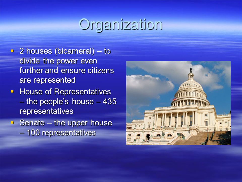 Organization  2 houses (bicameral) – to divide the power even further and ensure citizens are represented  House of Representatives – the people’s house – 435 representatives  Senate – the upper house – 100 representatives