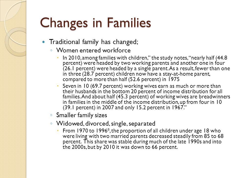 Changes in Families Traditional family has changed; ◦ Women entered workforce  In 2010, among families with children, the study notes, nearly half (44.8 percent) were headed by two working parents and another one in four (26.1 percent) were headed by a single parent.