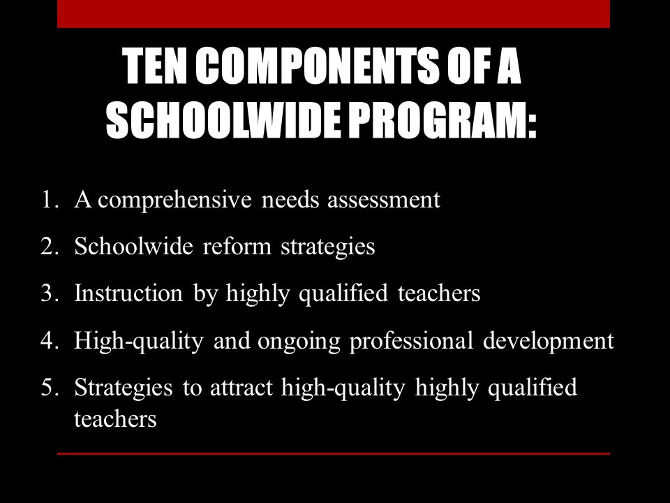 TEN COMPONENTS OF A SCHOOLWIDE PROGRAM: 1.A comprehensive needs assessment 2.Schoolwide reform strategies 3.Instruction by highly qualified teachers 4.High-quality and ongoing professional development 5.Strategies to attract high-quality highly qualified teachers