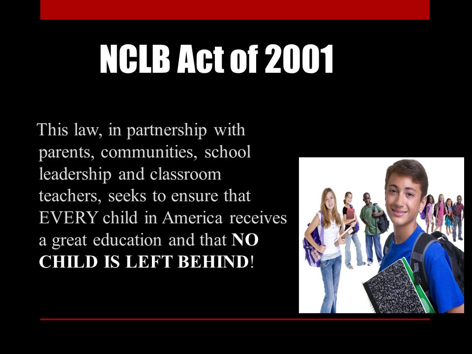 NCLB Act of 2001 This law, in partnership with parents, communities, school leadership and classroom teachers, seeks to ensure that EVERY child in America receives a great education and that NO CHILD IS LEFT BEHIND!