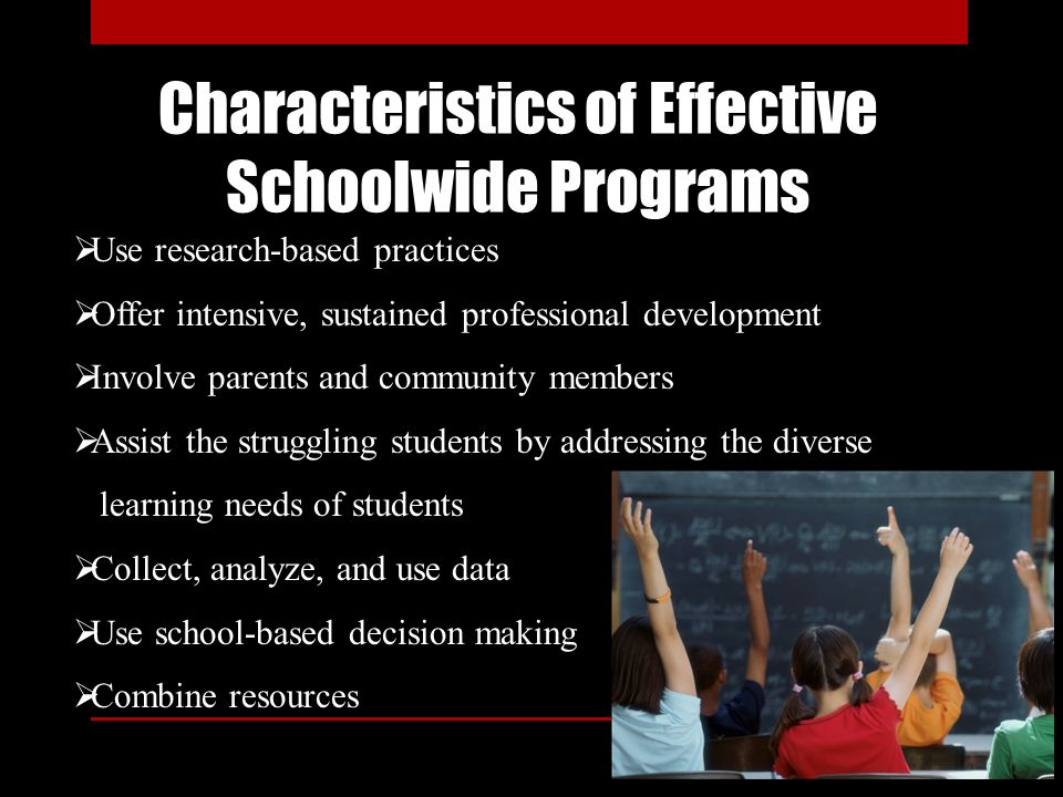 Characteristics of Effective Schoolwide Programs  Use research-based practices  Offer intensive, sustained professional development  Involve parents and community members  Assist the struggling students by addressing the diverse learning needs of students  Collect, analyze, and use data  Use school-based decision making  Combine resources