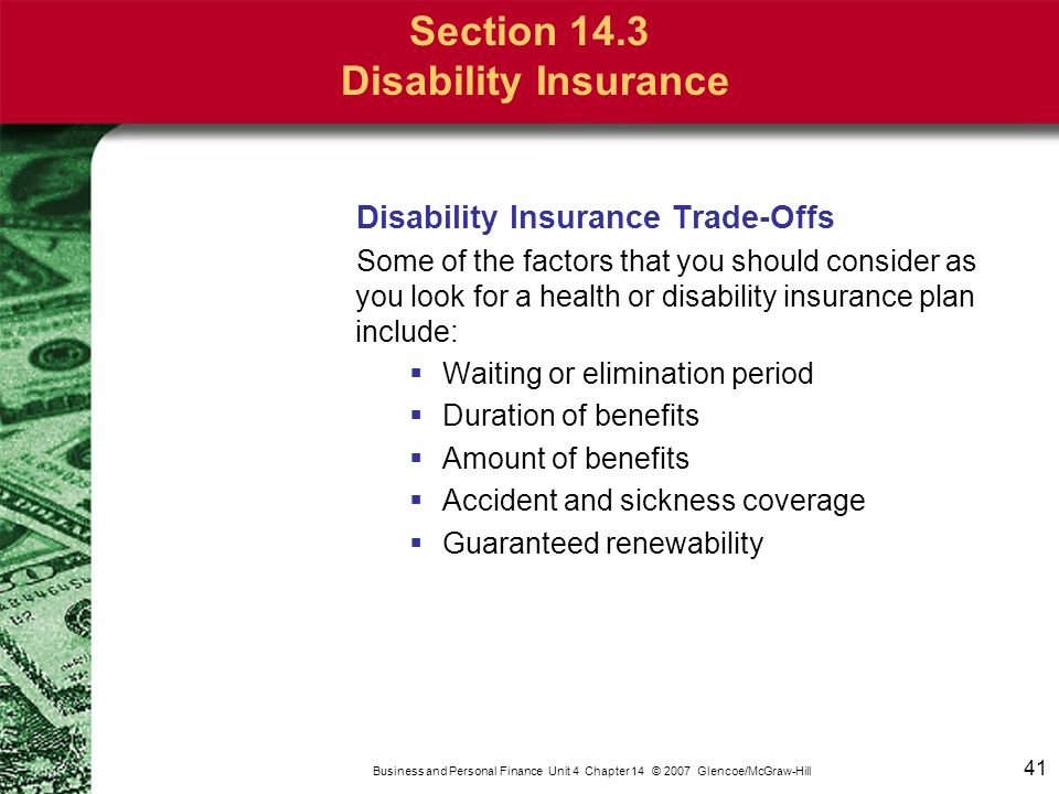 41 Business and Personal Finance Unit 4 Chapter 14 © 2007 Glencoe/McGraw-Hill Section 14.3 Disability Insurance Disability Insurance Trade-Offs Some of the factors that you should consider as you look for a health or disability insurance plan include:  Waiting or elimination period  Duration of benefits  Amount of benefits  Accident and sickness coverage  Guaranteed renewability