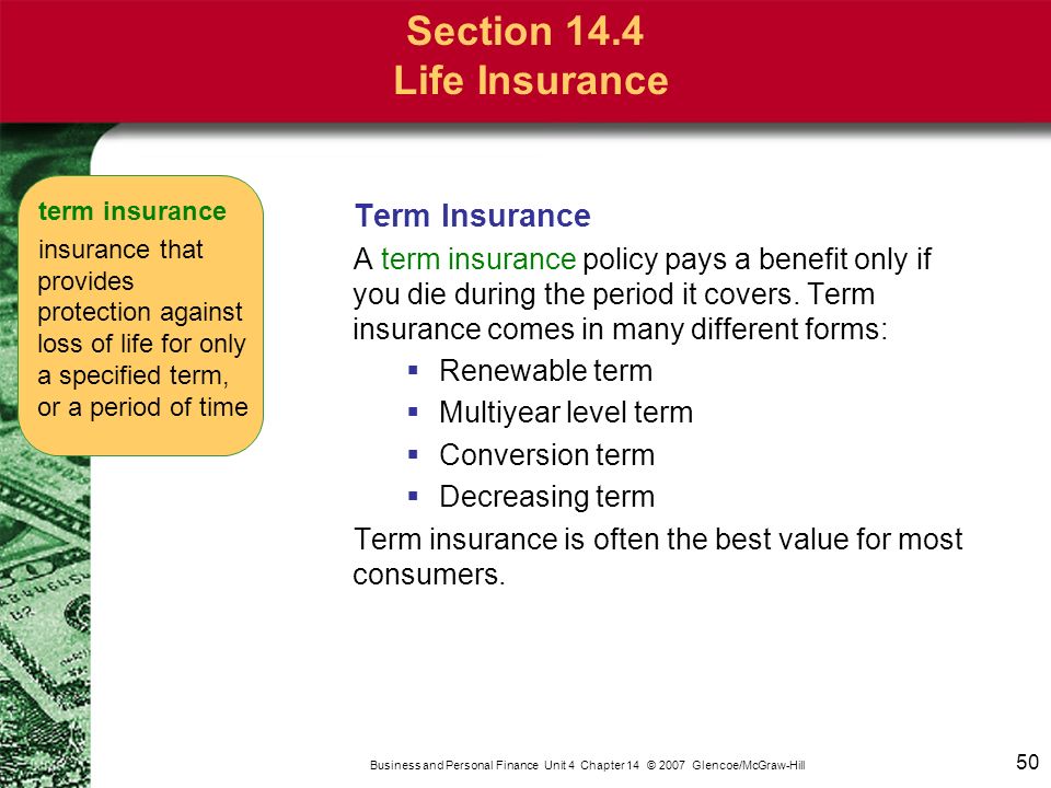 50 Business and Personal Finance Unit 4 Chapter 14 © 2007 Glencoe/McGraw-Hill Section 14.4 Life Insurance Term Insurance A term insurance policy pays a benefit only if you die during the period it covers.