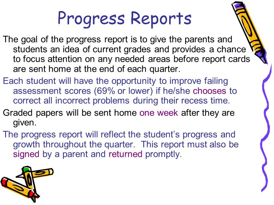 Progress Reports The goal of the progress report is to give the parents and students an idea of current grades and provides a chance to focus attention on any needed areas before report cards are sent home at the end of each quarter.