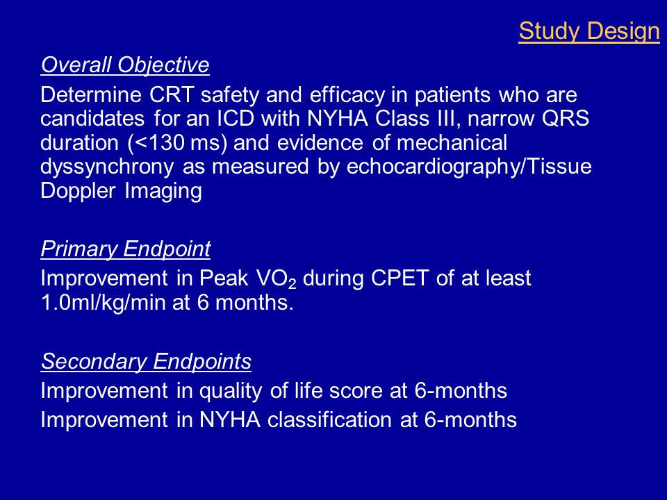 Overall Objective Determine CRT safety and efficacy in patients who are candidates for an ICD with NYHA Class III, narrow QRS duration (<130 ms) and evidence of mechanical dyssynchrony as measured by echocardiography/Tissue Doppler Imaging Primary Endpoint Improvement in Peak VO 2 during CPET of at least 1.0ml/kg/min at 6 months.