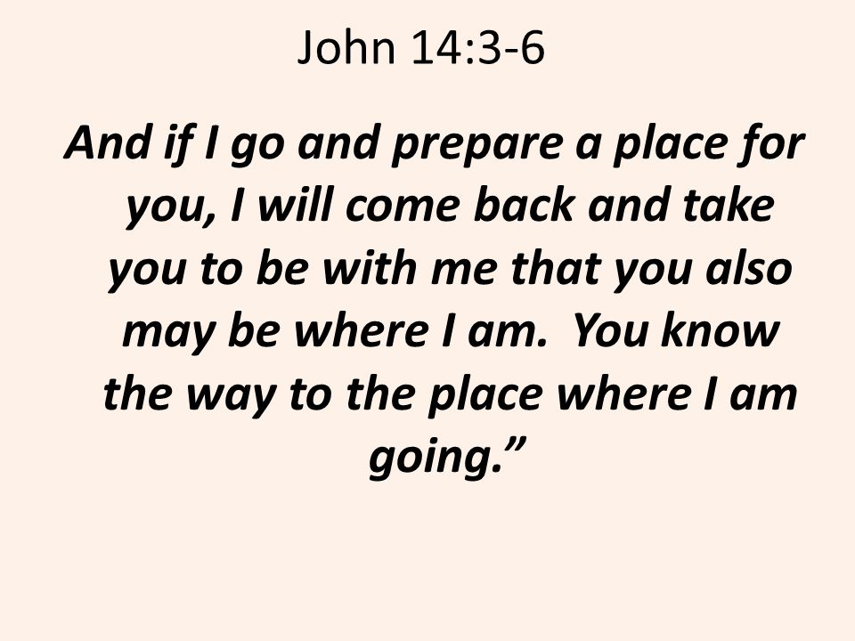 John 14:3-6 And if I go and prepare a place for you, I will come back and take you to be with me that you also may be where I am.