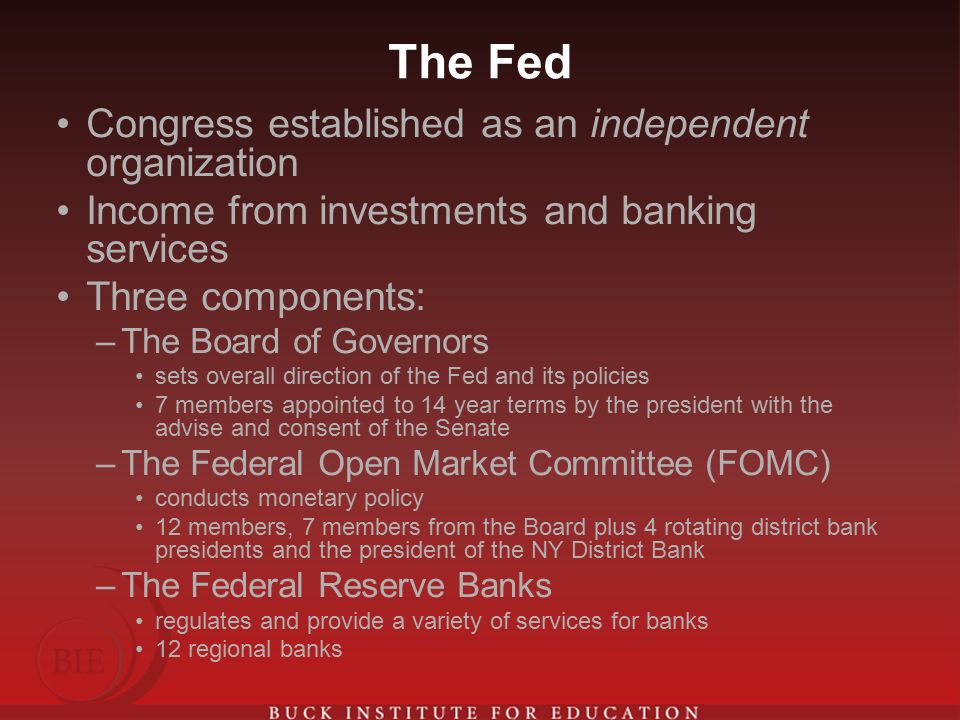 The Fed Congress established as an independent organization Income from investments and banking services Three components: –The Board of Governors sets overall direction of the Fed and its policies 7 members appointed to 14 year terms by the president with the advise and consent of the Senate –The Federal Open Market Committee (FOMC) conducts monetary policy 12 members, 7 members from the Board plus 4 rotating district bank presidents and the president of the NY District Bank –The Federal Reserve Banks regulates and provide a variety of services for banks 12 regional banks