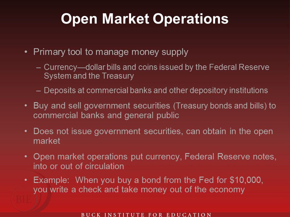 Open Market Operations Primary tool to manage money supply –Currency—dollar bills and coins issued by the Federal Reserve System and the Treasury –Deposits at commercial banks and other depository institutions Buy and sell government securities (Treasury bonds and bills) to commercial banks and general public Does not issue government securities, can obtain in the open market Open market operations put currency, Federal Reserve notes, into or out of circulation Example: When you buy a bond from the Fed for $10,000, you write a check and take money out of the economy