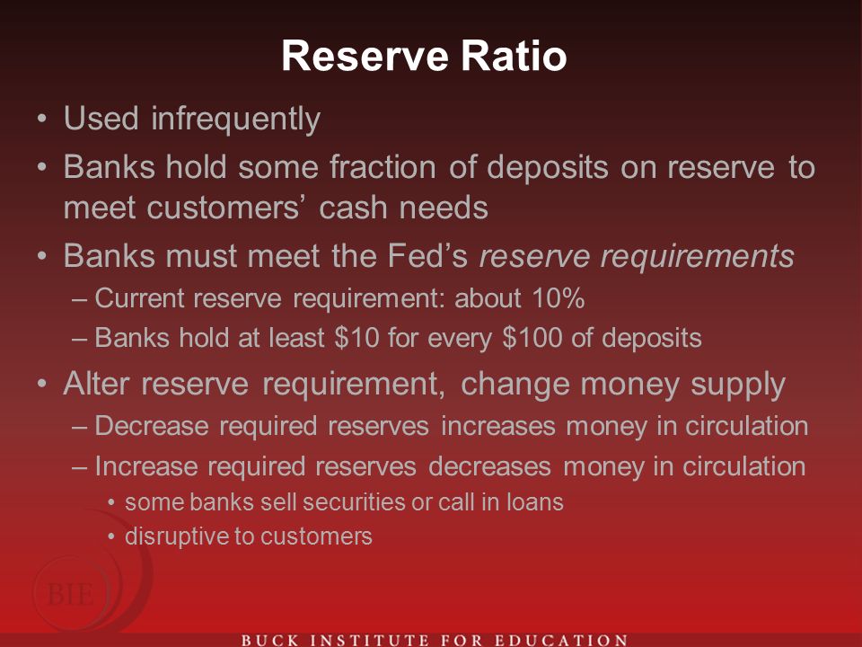 Reserve Ratio Used infrequently Banks hold some fraction of deposits on reserve to meet customers’ cash needs Banks must meet the Fed’s reserve requirements –Current reserve requirement: about 10% –Banks hold at least $10 for every $100 of deposits Alter reserve requirement, change money supply –Decrease required reserves increases money in circulation –Increase required reserves decreases money in circulation some banks sell securities or call in loans disruptive to customers