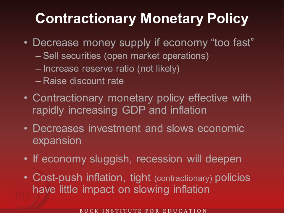 Contractionary Monetary Policy Decrease money supply if economy too fast –Sell securities (open market operations) –Increase reserve ratio (not likely) –Raise discount rate Contractionary monetary policy effective with rapidly increasing GDP and inflation Decreases investment and slows economic expansion If economy sluggish, recession will deepen Cost-push inflation, tight (contractionary) policies have little impact on slowing inflation