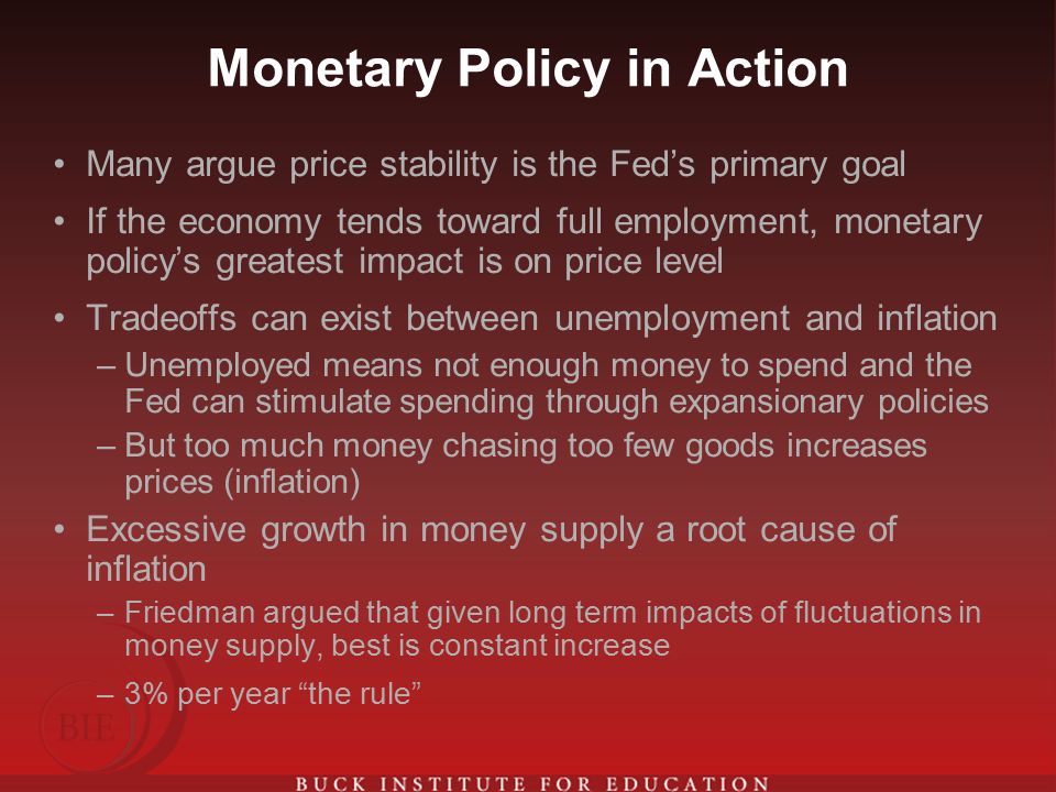 Monetary Policy in Action Many argue price stability is the Fed’s primary goal If the economy tends toward full employment, monetary policy’s greatest impact is on price level Tradeoffs can exist between unemployment and inflation –Unemployed means not enough money to spend and the Fed can stimulate spending through expansionary policies –But too much money chasing too few goods increases prices (inflation) Excessive growth in money supply a root cause of inflation –Friedman argued that given long term impacts of fluctuations in money supply, best is constant increase –3% per year the rule