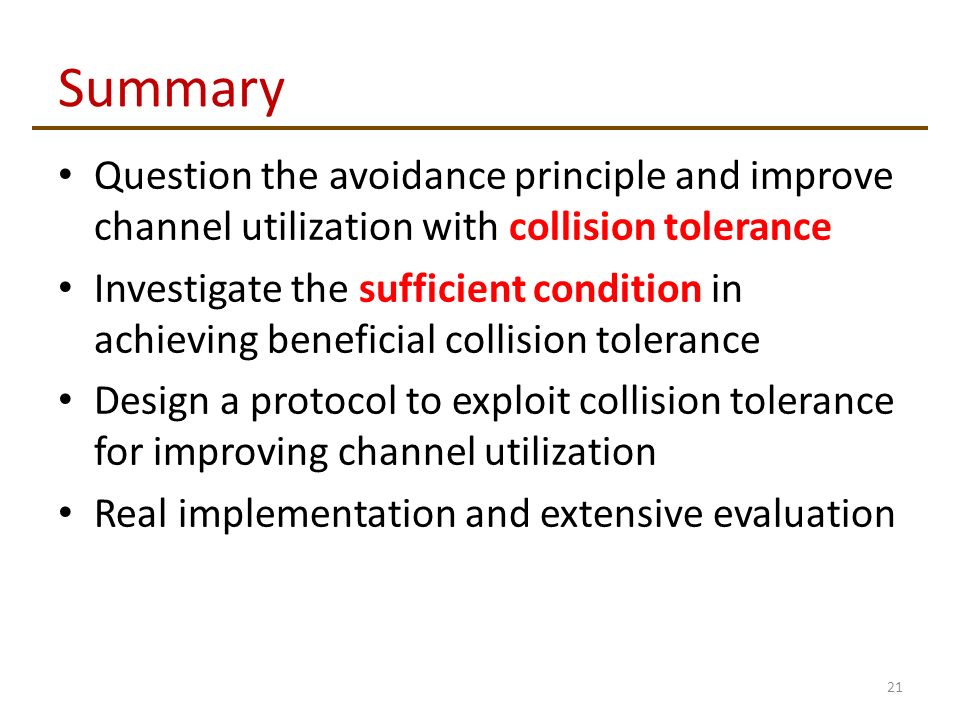 Summary Question the avoidance principle and improve channel utilization with collision tolerance Investigate the sufficient condition in achieving beneficial collision tolerance Design a protocol to exploit collision tolerance for improving channel utilization Real implementation and extensive evaluation 21