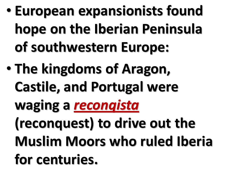 European expansionists found hope on the Iberian Peninsula of southwestern Europe: European expansionists found hope on the Iberian Peninsula of southwestern Europe: The kingdoms of Aragon, Castile, and Portugal were waging a reconqista (reconquest) to drive out the Muslim Moors who ruled Iberia for centuries.