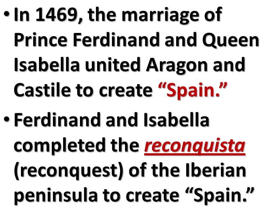 In 1469, the marriage of Prince Ferdinand and Queen Isabella united Aragon and Castile to create Spain. In 1469, the marriage of Prince Ferdinand and Queen Isabella united Aragon and Castile to create Spain. Ferdinand and Isabella completed the reconquista (reconquest) of the Iberian peninsula to create Spain. Ferdinand and Isabella completed the reconquista (reconquest) of the Iberian peninsula to create Spain.