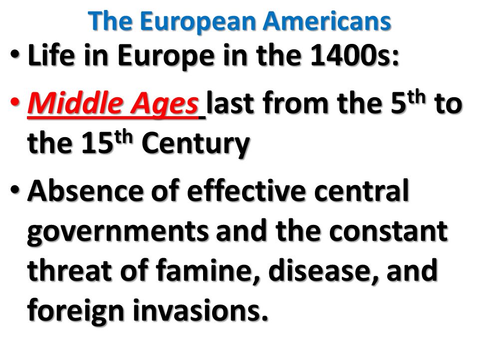 The European Americans Life in Europe in the 1400s: Life in Europe in the 1400s: Middle Ages last from the 5 th to the 15 th Century Middle Ages last from the 5 th to the 15 th Century Absence of effective central governments and the constant threat of famine, disease, and foreign invasions.