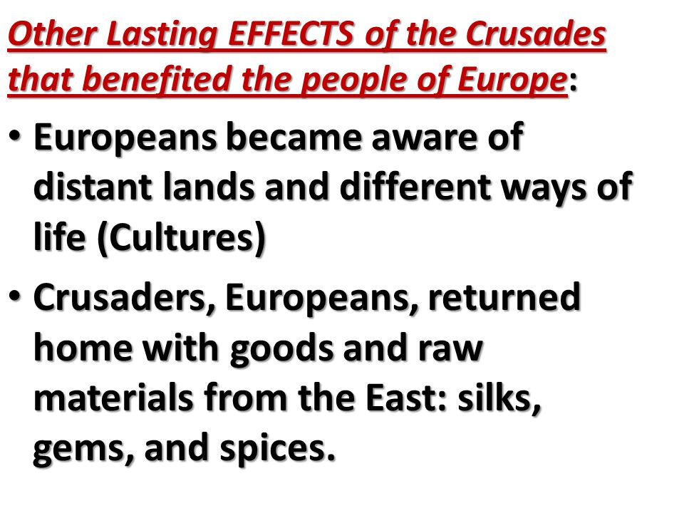 Other Lasting EFFECTS of the Crusades that benefited the people of Europe: Europeans became aware of distant lands and different ways of life (Cultures) Europeans became aware of distant lands and different ways of life (Cultures) Crusaders, Europeans, returned home with goods and raw materials from the East: silks, gems, and spices.