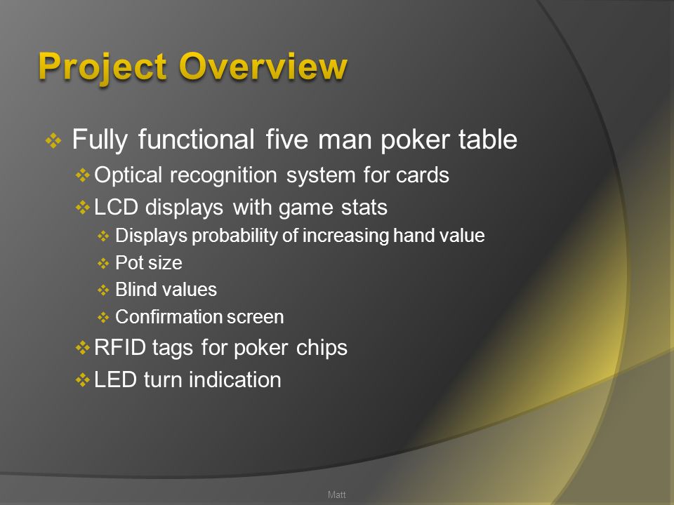  Fully functional five man poker table  Optical recognition system for cards  LCD displays with game stats  Displays probability of increasing hand value  Pot size  Blind values  Confirmation screen  RFID tags for poker chips  LED turn indication Matt