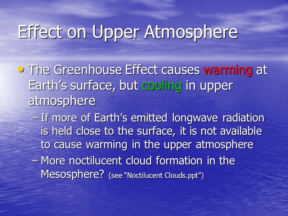 Effect on Upper Atmosphere The Greenhouse Effect causes warming at Earth’s surface, but cooling in upper atmosphere The Greenhouse Effect causes warming at Earth’s surface, but cooling in upper atmosphere –If more of Earth’s emitted longwave radiation is held close to the surface, it is not available to cause warming in the upper atmosphere –More noctilucent cloud formation in the Mesosphere.