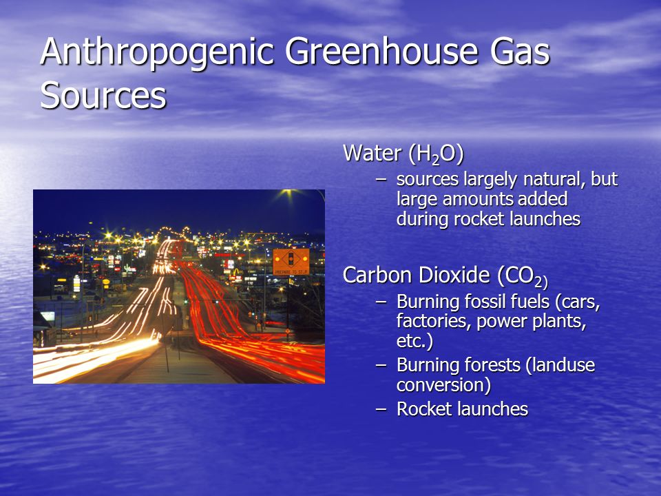 Anthropogenic Greenhouse Gas Sources Water (H 2 O) –sources largely natural, but large amounts added during rocket launches Carbon Dioxide (CO 2) –Burning fossil fuels (cars, factories, power plants, etc.) –Burning forests (landuse conversion) –Rocket launches